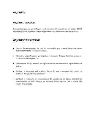 OBJETIVOS



OBJETIVO GENERAL

Conocer los factores que influyen en el consumo del aguardiente sin azúcar PURO
COLOMBIA desde la perspectiva de las preferencias o hábitos de los consumidores.



OBJETIVOS ESPECÍFICOS


   Conocer las experiencias de vida del consumidor con el aguardiente sin azúcar
   PURO COLOMBIA y con su competencia.

   Identificar las preferencias que impulsan el consumo de aguardiente sin azúcar en
   la ciudad de Santiago de Cali.

   Comprender de qué manera se logra incentivar el consumo de aguardiente sin
   azúcar.

   Analizar la recompra del producto luego de una promoción interesante en
   términos del aguardiente sin azúcar.

   Verificar si realmente los consumidores de aguardiente sin azúcar conocen las
   consecuencias de dicha compra en términos de los ingresos que ocasiona a la
   región determinada.
 