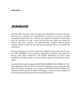 WEB GRAFÍA




INTRODUCCIÓN

En el año 2005, un grupo creativo de empresarios colombianos se reunieron por que
detectaron en el mercado de los aguardientes e inclusive en el del ron, una gran
oportunidad de penetración de un licor de esta categoría en Colombia. La innovadora
idea, fue posicionar un trago a través de una marca que uniera una nación (no
regiones como suele suceder), y que adicionalmente se pudiera penetrar fácil el
mercado exterior a través de una excelente presentación física en su botella“tipo
exportación”.

Es así como después de un arduo trabajo de investigación y desarrollo nació la marca
ICL PURO COLOMBIA, con sus productos: Aguardiente Tradicional, Aguardiente Sin
Azúcar y Ron Añejo. Productos de alta calidad, sofisticados, con mucho sabor
colombiano que busca colocar en alto el nombre y gusto internacional de nuestra
región.

En el año 2006 se funda la empresa: INDUSTRIA COLOMBIANA DE LICORES S.A. “ICL”,
quien adquiere los derechos de la marca ILC Puro Colombia y quien, un año más tarde
firma una alianza estratégica con la empresa INDUSTRIAS NUEVO MILENIO S.A.
concesionario de la Licorera de Bolívar en Cartagena, con quien se viene trabajando el
posicionamiento del producto a nivel nacional e Internacional.
 