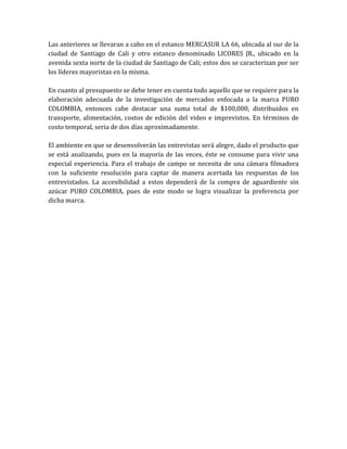 Las anteriores se llevaran a cabo en el estanco MERCASUR LA 66, ubicada al sur de la
ciudad de Santiago de Cali y otro estanco denominado LICORES JR., ubicado en la
avenida sexta norte de la ciudad de Santiago de Cali; estos dos se caracterizan por ser
los líderes mayoristas en la misma.

En cuanto al presupuesto se debe tener en cuenta todo aquello que se requiere para la
elaboración adecuada de la investigación de mercados enfocada a la marca PURO
COLOMBIA, entonces cabe destacar una suma total de $100,000, distribuidos en
transporte, alimentación, costos de edición del video e imprevistos. En términos de
costo temporal, seria de dos días aproximadamente.

El ambiente en que se desenvolverán las entrevistas será alegre, dado el producto que
se está analizando, pues en la mayoría de las veces, éste se consume para vivir una
especial experiencia. Para el trabajo de campo se necesita de una cámara filmadora
con la suficiente resolución para captar de manera acertada las respuestas de los
entrevistados. La accesibilidad a estos dependerá de la compra de aguardiente sin
azúcar PURO COLOMBIA, pues de este modo se logra visualizar la preferencia por
dicha marca.
 