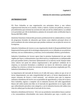 Capitulo 5

                                               Informe de entrevistas a profundidad


INTRODUCCION

ICL Puro Colombia es una organización con principios éticos y una cultura
organizacional descrita en la misión, visión y valores. Cuenta con políticas, normas y
procedimientos que orientan las acciones de cada uno de los colaboradores. La calidad
es la prioridad, por ello la destiladora y plantas de envasado están certificadas bajo la
Norma ISO 9001-2000.

Asimismo fomentan el desarrollo personal y profesional de los colaboradores a través
de programas formales de educación que tienen como objetivo principal elevar el
nivel académico de estos mismo para que puedan continuar con un plan de carrera en
la empresa.

Industria Colombiana de Licores es una organización donde la Responsabilidad Social
Empresarial forma parte de la estrategia empresarial y se ve reflejada en sus prácticas
internas, con sus colaboradores, y externas, con la comunidad, clientes y proveedores.

Industria Colombiana de Licores opera bajo la premisa fundamental de que están
regidos por leyes y ordenamientos cuya observancia y cumplimiento es indispensable
para que puedan existir y funcionar óptimamente en su entorno social. Aunque todos
estos valores son parte de cultura organizacional y del quehacer cotidiano de la
empresa, es necesario formalizar y establecer un marco de referencia común que
unifique los criterios y oriente las acciones de todas las personas empleadas por ICL,
Industria Colombiana de Licores.

La importancia del mercado de licores en el valle del cauca, radica en que al ser el
tercer departamento con más competitividad del país y el tercer departamento de
mayor consumo de licores a nivel nacional, sea atractivo para que la empresa
industria colombiana de licores con su portafolio de aguardientes y rones de la marca
Puro Colombia, ingrese a competir con la industria licorera del valle (aguardiente
blanco del valle) siendo esta líder en el mercado de aguardientes en la región, dado
que culturalmente prevalece esta categoría y con la industria licorera del caldas (ron
viejo de caldas) que ha abarcado el mercado de los rones.

Industria colombiana de licores ( ICL) con sus productos innovadores busca cautivar
a los consumidores ofreciéndoles una nueva alternativa que vaya a acorde a sus
 