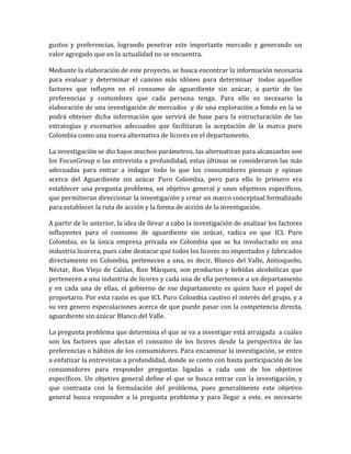 gustos y preferencias, logrando penetrar este importante mercado y generando un
valor agregado que en la actualidad no se encuentra.

Mediante la elaboración de este proyecto, se busca encontrar la información necesaria
para evaluar y determinar el camino más idóneo para determinar todos aquellos
factores que influyen en el consumo de aguardiente sin azúcar, a partir de las
preferencias y costumbres que cada persona tenga. Para ello es necesario la
elaboración de una investigación de mercados y de una exploración a fondo en la se
podrá obtener dicha información que servirá de base para la estructuración de las
estrategias y escenarios adecuados que facilitaran la aceptación de la marca puro
Colombia como una nueva alternativa de licores en el departamento.

La investigación se dio bajos muchos parámetros, las alternativas para alcanzarlos son
los FocusGroup o las entrevista a profundidad, estas últimas se consideraron las más
adecuadas para entrar a indagar todo lo que los consumidores piensan y opinan
acerca del Aguardiente sin azúcar Puro Colombia, pero para ello lo primero era
establecer una pregunta problema, un objetivo general y unos objetivos específicos,
que permitieran direccionar la investigación y crear un marco conceptual formalizado
para establecer la ruta de acción y la forma de acción de la investigación.

A partir de lo anterior, la idea de llevar a cabo la investigación de analizar los factores
influyentes para el consumo de aguardiente sin azúcar, radica en que ICL Puro
Colombia, es la única empresa privada en Colombia que se ha involucrado en una
industria licorera, pues cabe destacar que todos los licores no importados y fabricados
directamente en Colombia, pertenecen a una, es decir, Blanco del Valle, Antioqueño,
Néctar, Ron Viejo de Caldas, Ron Márquez, son productos y bebidas alcohólicas que
pertenecen a una industria de licores y cada una de ella pertenece a un departamento
y en cada una de ellas, el gobierno de ese departamento es quien hace el papel de
propietario. Por esta razón es que ICL Puro Colombia cautivo el interés del grupo, y a
su vez genero especulaciones acerca de que puede pasar con la competencia directa,
aguardiente sin azúcar Blanco del Valle.

La pregunta problema que determina el que se va a investigar está arraigada a cuáles
son los factores que afectan el consumo de los licores desde la perspectiva de las
preferencias o hábitos de los consumidores. Para encaminar la investigación, se entro
a enfatizar la entrevistas a profundidad, donde se conto con basta participación de los
consumidores para responder preguntas ligadas a cada uno de los objetivos
específicos. Un objetivo general define el que se busca entrar con la investigación, y
que contrasta con la formulación del problema, pues generalmente este objetivo
general busca responder a la pregunta problema y para llegar a este, es necesario
 