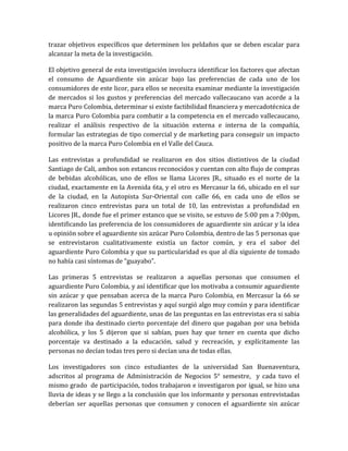 trazar objetivos específicos que determinen los peldaños que se deben escalar para
alcanzar la meta de la investigación.

El objetivo general de esta investigación involucra identificar los factores que afectan
el consumo de Aguardiente sin azúcar bajo las preferencias de cada uno de los
consumidores de este licor, para ellos se necesita examinar mediante la investigación
de mercados si los gustos y preferencias del mercado vallecaucano van acorde a la
marca Puro Colombia, determinar si existe factibilidad financiera y mercadotécnica de
la marca Puro Colombia para combatir a la competencia en el mercado vallecaucano,
realizar el análisis respectivo de la situación externa e interna de la compañía,
formular las estrategias de tipo comercial y de marketing para conseguir un impacto
positivo de la marca Puro Colombia en el Valle del Cauca.

Las entrevistas a profundidad se realizaron en dos sitios distintivos de la ciudad
Santiago de Cali, ambos son estancos reconocidos y cuentan con alto flujo de compras
de bebidas alcohólicas, uno de ellos se llama Licores JR., situado es el norte de la
ciudad, exactamente en la Avenida 6ta, y el otro es Mercasur la 66, ubicado en el sur
de la ciudad, en la Autopista Sur-Oriental con calle 66, en cada uno de ellos se
realizaron cinco entrevistas para un total de 10, las entrevistas a profundidad en
Licores JR., donde fue el primer estanco que se visito, se estuvo de 5:00 pm a 7:00pm,
identificando las preferencia de los consumidores de aguardiente sin azúcar y la idea
u opinión sobre el aguardiente sin azúcar Puro Colombia, dentro de las 5 personas que
se entrevistaron cualitativamente existía un factor común, y era el sabor del
aguardiente Puro Colombia y que su particularidad es que al día siguiente de tomado
no había casi síntomas de “guayabo”.

Las primeras 5 entrevistas se realizaron a aquellas personas que consumen el
aguardiente Puro Colombia, y así identificar que los motivaba a consumir aguardiente
sin azúcar y que pensaban acerca de la marca Puro Colombia, en Mercasur la 66 se
realizaron las segundas 5 entrevistas y aquí surgió algo muy común y para identificar
las generalidades del aguardiente, unas de las preguntas en las entrevistas era si sabia
para donde iba destinado cierto porcentaje del dinero que pagaban por una bebida
alcohólica, y los 5 dijeron que si sabían, pues hay que tener en cuenta que dicho
porcentaje va destinado a la educación, salud y recreación, y explícitamente las
personas no decían todas tres pero si decían una de todas ellas.

Los investigadores son cinco estudiantes de la universidad San Buenaventura,
adscritos al programa de Administración de Negocios 5° semestre, y cada tuvo el
mismo grado de participación, todos trabajaron e investigaron por igual, se hizo una
lluvia de ideas y se llego a la conclusión que los informante y personas entrevistadas
deberían ser aquellas personas que consumen y conocen el aguardiente sin azúcar
 