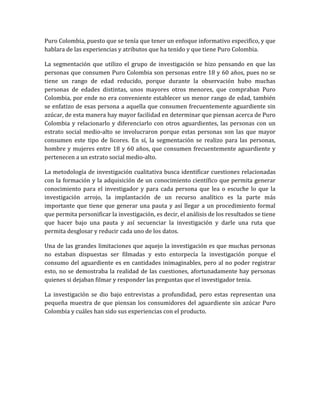 Puro Colombia, puesto que se tenía que tener un enfoque informativo especifico, y que
hablara de las experiencias y atributos que ha tenido y que tiene Puro Colombia.

La segmentación que utilizo el grupo de investigación se hizo pensando en que las
personas que consumen Puro Colombia son personas entre 18 y 60 años, pues no se
tiene un rango de edad reducido, porque durante la observación hubo muchas
personas de edades distintas, unos mayores otros menores, que compraban Puro
Colombia, por ende no era conveniente establecer un menor rango de edad, también
se enfatizo de esas persona a aquella que consumen frecuentemente aguardiente sin
azúcar, de esta manera hay mayor facilidad en determinar que piensan acerca de Puro
Colombia y relacionarlo y diferenciarlo con otros aguardientes, las personas con un
estrato social medio-alto se involucraron porque estas personas son las que mayor
consumen este tipo de licores. En sí, la segmentación se realizo para las personas,
hombre y mujeres entre 18 y 60 años, que consumen frecuentemente aguardiente y
pertenecen a un estrato social medio-alto.

La metodología de investigación cualitativa busca identificar cuestiones relacionadas
con la formación y la adquisición de un conocimiento científico que permita generar
conocimiento para el investigador y para cada persona que lea o escuche lo que la
investigación arrojo, la implantación de un recurso analítico es la parte más
importante que tiene que generar una pauta y así llegar a un procedimiento formal
que permita personificar la investigación, es decir, el análisis de los resultados se tiene
que hacer bajo una pauta y así secuenciar la investigación y darle una ruta que
permita desglosar y reducir cada uno de los datos.

Una de las grandes limitaciones que aquejo la investigación es que muchas personas
no estaban dispuestas ser filmadas y esto entorpecía la investigación porque el
consumo del aguardiente es en cantidades inimaginables, pero al no poder registrar
esto, no se demostraba la realidad de las cuestiones, afortunadamente hay personas
quienes si dejaban filmar y responder las preguntas que el investigador tenia.

La investigación se dio bajo entrevistas a profundidad, pero estas representan una
pequeña muestra de que piensan los consumidores del aguardiente sin azúcar Puro
Colombia y cuáles han sido sus experiencias con el producto.
 