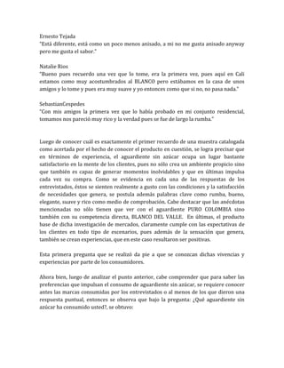 Ernesto Tejada
“Está diferente, está como un poco menos anisado, a mi no me gusta anisado anyway
pero me gusta el sabor.”

Natalie Rios
“Bueno pues recuerdo una vez que lo tome, era la primera vez, pues aquí en Cali
estamos como muy acostumbrados al BLANCO pero estábamos en la casa de unos
amigos y lo tome y pues era muy suave y yo entonces como que si no, no pasa nada.”

SebastianCespedes
“Con mis amigos la primera vez que lo había probado en mi conjunto residencial,
tomamos nos pareció muy rico y la verdad pues se fue de largo la rumba.”



Luego de conocer cuál es exactamente el primer recuerdo de una muestra catalogada
como acertada por el hecho de conocer el producto en cuestión, se logra precisar que
en términos de experiencia, el aguardiente sin azúcar ocupa un lugar bastante
satisfactorio en la mente de los clientes, pues no sólo crea un ambiente propicio sino
que también es capaz de generar momentos inolvidables y que en últimas impulsa
cada vez su compra. Como se evidencia en cada una de las respuestas de los
entrevistados, éstos se sienten realmente a gusto con las condiciones y la satisfacción
de necesidades que genera, se postula además palabras clave como rumba, bueno,
elegante, suave y rico como medio de comprobación. Cabe destacar que las anécdotas
mencionadas no sólo tienen que ver con el aguardiente PURO COLOMBIA sino
también con su competencia directa, BLANCO DEL VALLE. En últimas, el producto
base de dicha investigación de mercados, claramente cumple con las expectativas de
los clientes en todo tipo de escenarios, pues además de la sensación que genera,
también se crean experiencias, que en este caso resultaron ser positivas.

Esta primera pregunta que se realizó da pie a que se conozcan dichas vivencias y
experiencias por parte de los consumidores.

Ahora bien, luego de analizar el punto anterior, cabe comprender que para saber las
preferencias que impulsan el consumo de aguardiente sin azúcar, se requiere conocer
antes las marcas consumidas por los entrevistados o al menos de los que dieron una
respuesta puntual, entonces se observa que bajo la pregunta: ¿Qué aguardiente sin
azúcar ha consumido usted?, se obtuvo:
 