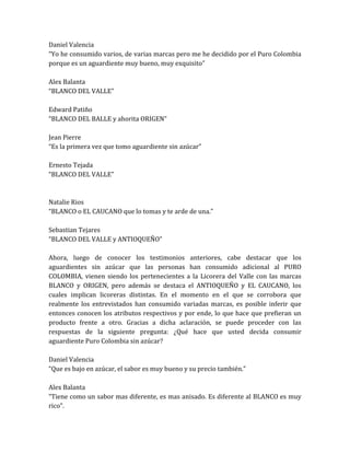 Daniel Valencia
“Yo he consumido varios, de varias marcas pero me he decidido por el Puro Colombia
porque es un aguardiente muy bueno, muy exquisito”

Alex Balanta
“BLANCO DEL VALLE”

Edward Patiño
“BLANCO DEL BALLE y ahorita ORIGEN”

Jean Pierre
“Es la primera vez que tomo aguardiente sin azúcar”

Ernesto Tejada
“BLANCO DEL VALLE”



Natalie Rios
“BLANCO o EL CAUCANO que lo tomas y te arde de una.”

Sebastian Tejares
“BLANCO DEL VALLE y ANTIOQUEÑO”

Ahora, luego de conocer los testimonios anteriores, cabe destacar que los
aguardientes sin azúcar que las personas han consumido adicional al PURO
COLOMBIA, vienen siendo los pertenecientes a la Licorera del Valle con las marcas
BLANCO y ORIGEN, pero además se destaca el ANTIOQUEÑO y EL CAUCANO, los
cuales implican licoreras distintas. En el momento en el que se corrobora que
realmente los entrevistados han consumido variadas marcas, es posible inferir que
entonces conocen los atributos respectivos y por ende, lo que hace que prefieran un
producto frente a otro. Gracias a dicha aclaración, se puede proceder con las
respuestas de la siguiente pregunta: ¿Qué hace que usted decida consumir
aguardiente Puro Colombia sin azúcar?

Daniel Valencia
“Que es bajo en azúcar, el sabor es muy bueno y su precio también.”

Alex Balanta
“Tiene como un sabor mas diferente, es mas anisado. Es diferente al BLANCO es muy
rico”.
 