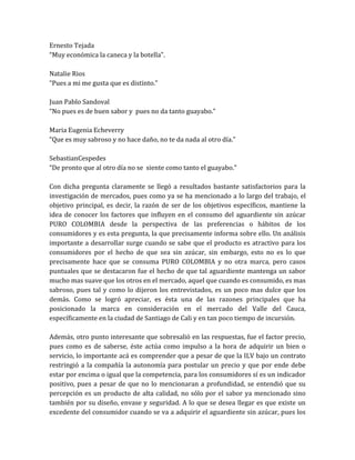 Ernesto Tejada
“Muy económica la caneca y la botella”.

Natalie Rios
“Pues a mi me gusta que es distinto.”

Juan Pablo Sandoval
“No pues es de buen sabor y pues no da tanto guayabo.”

Maria Eugenia Echeverry
“Que es muy sabroso y no hace daño, no te da nada al otro día.”

SebastianCespedes
“De pronto que al otro día no se siente como tanto el guayabo.”

Con dicha pregunta claramente se llegó a resultados bastante satisfactorios para la
investigación de mercados, pues como ya se ha mencionado a lo largo del trabajo, el
objetivo principal, es decir, la razón de ser de los objetivos específicos, mantiene la
idea de conocer los factores que influyen en el consumo del aguardiente sin azúcar
PURO COLOMBIA desde la perspectiva de las preferencias o hábitos de los
consumidores y es esta pregunta, la que precisamente informa sobre ello. Un análisis
importante a desarrollar surge cuando se sabe que el producto es atractivo para los
consumidores por el hecho de que sea sin azúcar, sin embargo, esto no es lo que
precisamente hace que se consuma PURO COLOMBIA y no otra marca, pero casos
puntuales que se destacaron fue el hecho de que tal aguardiente mantenga un sabor
mucho mas suave que los otros en el mercado, aquel que cuando es consumido, es mas
sabroso, pues tal y como lo dijeron los entrevistados, es un poco mas dulce que los
demás. Como se logró apreciar, es ésta una de las razones principales que ha
posicionado la marca en consideración en el mercado del Valle del Cauca,
específicamente en la ciudad de Santiago de Cali y en tan poco tiempo de incursión.

Además, otro punto interesante que sobresalió en las respuestas, fue el factor precio,
pues como es de saberse, éste actúa como impulso a la hora de adquirir un bien o
servicio, lo importante acá es comprender que a pesar de que la ILV bajo un contrato
restringió a la compañía la autonomía para postular un precio y que por ende debe
estar por encima o igual que la competencia, para los consumidores sí es un indicador
positivo, pues a pesar de que no lo mencionaran a profundidad, se entendió que su
percepción es un producto de alta calidad, no sólo por el sabor ya mencionado sino
también por su diseño, envase y seguridad. A lo que se desea llegar es que existe un
excedente del consumidor cuando se va a adquirir el aguardiente sin azúcar, pues los
 