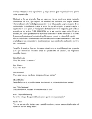 clientes sobrepasan sus expectativas y pagan menos por un producto que parece
costar un poco más.

Adicional a lo ya aclarado, hay un aparente factor motivante para cualquier
consumidor de licor, que implica un momento de diversión sin ningún síntoma
relacionado con enfermedad por esa acción y es el NO guayabo. La gran mayoría de los
entrevistados coincidieron en que a pesar de que el guayabo se genere según el
organismo de cada quien, al día siguiente de haber consumido en poca o gran cantidad
aguardiente sin azúcar PURO COLOMBIA, no se va a sentir mayor daño. En otras
palabras, un factor que realmente impulsa el consumo de dicho producto, es el hecho
de que unas horas después, se estará tan bien como cuando lo estaba disfrutando.
Resulta conveniente entonces destacar que la marca PURO COLOMBIA se ha visto bien
aceptada por los consumidores tradicionalistas, pues existen los suficientes motivos
para consumirlo.

Con el fin de analizar diversos factores o situaciones, se añadió la siguiente pregunta:
¿Con qué frecuencia consume usted el aguardiente sin azúcar?, las respuestas
obtenidas fueron:

Daniel Valencia
“Unas dos veces a la semana.”

Alex Balanta
“Cada ocho días.”

Jhonatan Toro
“Pues cada vez que puedo, no siempre así tengo fechas.”

Edward Patiño
“la verdad poca, yo aguardiente casi no consumo, lo consumo es por mi trabajo.”

Juan Pablo Sandoval
“Frecuentemente, cada fin de semana cada 15 días.”

Maria Eugenia Echeverry
“Lo probé y luego desapareció hasta ahora que lo veo nuevamente.”

Natalie Rios
“Yo creo que para las fechas como especiales, entonces, como un cumpleaños algo así.
Puede ser por ahí mes y medio.”
 