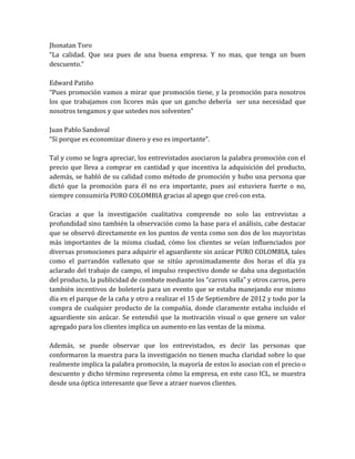 Jhonatan Toro
“La calidad. Que sea pues de una buena empresa. Y no mas, que tenga un buen
descuento.”

Edward Patiño
“Pues promoción vamos a mirar que promoción tiene, y la promoción para nosotros
los que trabajamos con licores más que un gancho debería ser una necesidad que
nosotros tengamos y que ustedes nos solventen”

Juan Pablo Sandoval
“Si porque es economizar dinero y eso es importante”.

Tal y como se logra apreciar, los entrevistados asociaron la palabra promoción con el
precio que lleva a comprar en cantidad y que incentiva la adquisición del producto,
además, se habló de su calidad como método de promoción y hubo una persona que
dictó que la promoción para él no era importante, pues así estuviera fuerte o no,
siempre consumiría PURO COLOMBIA gracias al apego que creó con esta.

Gracias a que la investigación cualitativa comprende no solo las entrevistas a
profundidad sino también la observación como la base para el análisis, cabe destacar
que se observó directamente en los puntos de venta como son dos de los mayoristas
más importantes de la misma ciudad, cómo los clientes se veían influenciados por
diversas promociones para adquirir el aguardiente sin azúcar PURO COLOMBIA, tales
como el parrandón vallenato que se sitúo aproximadamente dos horas el día ya
aclarado del trabajo de campo, el impulso respectivo donde se daba una degustación
del producto, la publicidad de combate mediante los “carros valla” y otros carros, pero
también incentivos de boletería para un evento que se estaba manejando ese mismo
día en el parque de la caña y otro a realizar el 15 de Septiembre de 2012 y todo por la
compra de cualquier producto de la compañía, donde claramente estaba incluido el
aguardiente sin azúcar. Se entendió que la motivación visual o que genere un valor
agregado para los clientes implica un aumento en las ventas de la misma.

Además, se puede observar que los entrevistados, es decir las personas que
conformaron la muestra para la investigación no tienen mucha claridad sobre lo que
realmente implica la palabra promoción, la mayoría de estos lo asocian con el precio o
descuento y dicho término representa cómo la empresa, en este caso ICL, se muestra
desde una óptica interesante que lleve a atraer nuevos clientes.
 