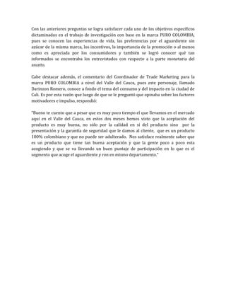 Con las anteriores preguntas se logra satisfacer cada uno de los objetivos específicos
dictaminados en el trabajo de investigación con base en la marca PURO COLOMBIA,
pues se conocen las experiencias de vida, las preferencias por el aguardiente sin
azúcar de la misma marca, los incentivos, la importancia de la promoción o al menos
como es apreciada por los consumidores y también se logró conocer qué tan
informados se encontraba los entrevistados con respecto a la parte monetaria del
asunto.

Cabe destacar además, el comentario del Coordinador de Trade Marketing para la
marca PURO COLOMBIA a nivel del Valle del Cauca, pues este personaje, llamado
Darinzon Romero, conoce a fondo el tema del consumo y del impacto en la ciudad de
Cali. Es por esta razón que luego de que se le preguntó que opinaba sobre los factores
motivadores e impulso, respondió:

“Bueno te cuento que a pesar que es muy poco tiempo el que llevamos en el mercado
aquí en el Valle del Cauca, en estos dos meses hemos visto que la aceptación del
producto es muy buena, no sólo por la calidad en si del producto sino por la
presentación y la garantía de seguridad que le damos al cliente, que es un producto
100% colombiano y que no puede ser adulterado. Nos satisface realmente saber que
es un producto que tiene tan buena aceptación y que la gente poco a poco esta
acogiendo y que se va llevando un buen puntaje de participación en lo que es el
segmento que acoge el aguardiente y ron en mismo departamento.”
 