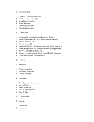 E. Compatibilidad

1.     Apertura a nuevas experiencias
2.     Incertidumbre a la novedad
3.     Aguardiente sin azúcar
4.     Bebida alcohólica
5.     Sabor suave, anisado
6.     Cultura aguardentera

II.       Procesos

1.     Sondeo en los polos de la ciudad Santiago de Cali
2.     Ir a plazas en sur y norte de la ciudad (punto de venta)
3.     Estanco Mercasur la 66
4.     Estanco Licores JR
5.     Apreciar la dinámica del consumo de aguardiente sin azúcar
6.     Compartir opiniones con los consumidores y compradores
7.     Muestras gratis (degustaciones)
8.     Conocer el producto aguardiente Puro Colombia sin azúcar
9.     Vender sensaciones, no un producto

III.      Usos

F. Diversión

1. Fiestas con amigos
2. Reuniones familiares
3. Trabajo (barman)

G. Frecuencia

1.     Una o dos veces a la semana
2.     Cada ocho días
3.     Fechas especiales
4.     En el trabajo ( barman)
5.     Cada 15 días

IV.       Resultados

H. Compra

1. Satisfacción
2. precio
 