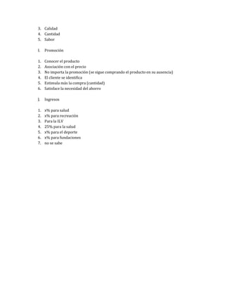 3. Calidad
4. Cantidad
5. Sabor

I.   Promoción

1.   Conocer el producto
2.   Asociación con el precio
3.   No importa la promoción (se sigue comprando el producto en su ausencia)
4.   El cliente se identifica
5.   Estimula más la compra (cantidad)
6.   Satisface la necesidad del ahorro

J.   Ingresos

1.   x% para salud
2.   x% para recreación
3.   Para la ILV
4.   25% para la salud
5.   x% para el deporte
6.   x% para fundaciones
7.   no se sabe
 