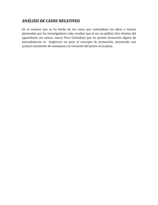 ANÁLISIS DE CASOS NEGATIVOS
En el examen que se ha hecho de los casos que contradicen las ideas o teorías
planteadas por los investigadores cabe resaltar que al ser un público (los clientes del
aguardiente sin azúcar, marca Puro Colombia) que no poseen formación alguno de
mercadotecnia se tergiverso un poco el concepto de promoción, asumiendo una
postura netamente de semejanza a la variación del precio en la plaza.
 