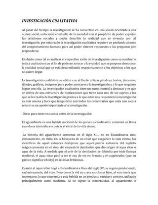 INVESTIGACIÓN CUALITATIVA

Al pasar del tiempo la investigación se ha convertido en una visión orientada a una
acción social, enfocando el estudio de la sociedad con el propósito de poder explotar
las relaciones sociales y poder describir la realidad que se vivencia con tal
investigación, por esta razón la investigación cualitativa requiere un profundo alcance
del comportamiento humano para así poder obtener respuestas a las preguntas por
responderse.

El objeto como tal es analizar el respectivo estilo de investigación como su nombre lo
indica cualitativo con el fin de poderse acercar a la realidad que se propone demostrar
la realidad social que se está desarrollando respectivamente a los objetivos a los que
se quiere llegar.

La investigación cualitativa se utiliza con el fin de utilizar palabras, textos, discursos,
dibujos, gráficos, imágenes para poder acercarse a la investigación y a lo que se quiere
lograr con ella. La investigación cualitativa tiene un punto central a destacar y es que
se deriva de una estructura de motivaciones que tiene cada uno de los sujetos a los
que se les realiza la investigación gracias a lo que estos nos responden la investigación
es más amena y hace que tenga éxito con todos los comentarios que cada uno saca a
relucir es un aporte importante a la investigación.

Datos para tener en cuenta antes de la investigación:

El aguardiente es una bebida nacional de los países escandinavos, comenzó en Italia
cuando se intentaba encontrar el elixir de la vida eterna.

La historia del aguardiente comienza en el siglo XIII, no en Escandinavia sino,
curiosamente, en Italia. En la búsqueda de un elixir que asegurara la vida eterna, los
científicos de aquel entonces dedujeron que aquel podría extraerse del espíritu
mágico presente en el vino. Así empezó la destilación que dio origen al aqua vitae o
agua de la vida. A medida que el arte de la destilación se difundía por toda Europa
medieval, el aqua vitae pasó a ser el eau de vie en Francia y el usigebeatha (que en
gaélico significa whisky) en las islas británicas.

Cuando el aqua vitae llegó a Escandinavia a fines del siglo XV, se seguía produciendo,
exclusivamente, del vino. Pero como la vid no crece en climas fríos, el vino tenía que
importarse, lo que convertía a esta bebida en un producto exótico y costoso, utilizado
principalmente como medicina. Al no lograr la inmortalidad, al aguardiente, o
 