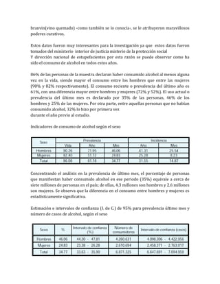 branvin(vino quemado) -como también se lo conocía-, se le atribuyeron maravillosos
poderes curativos.

Estos datos fueron muy interesantes para la investigación ya que estos datos fueron
tomados del ministerio interior de justicia misterio de la protección social
Y dirección nacional de estupefacientes por esta razón se puede observar como ha
sido el consumo de alcohol en todos estos años.

86% de las personas de la muestra declaran haber consumido alcohol al menos alguna
vez en la vida, siendo mayor el consumo entre los hombres que entre las mujeres
(90% y 82% respectivamente). El consumo reciente o prevalencia del último año es
61%, con una diferencia mayor entre hombres y mujeres (72% y 52%). El uso actual o
prevalencia del último mes es declarado por 35% de las personas, 46% de los
hombres y 25% de las mujeres. Por otra parte, entre aquellas personas que no habían
consumido alcohol, 32% lo hizo por primera vez
durante el año previo al estudio.

Indicadores de consumo de alcohol según el sexo




Concentrando el análisis en la prevalencia de último mes, el porcentaje de personas
que manifiestan haber consumido alcohol en ese periodo (35%) equivale a cerca de
siete millones de personas en el país; de ellas, 4.3 millones son hombres y 2.6 millones
son mujeres. Se observa que la diferencia en el consumo entre hombres y mujeres es
estadísticamente significativa.

Estimación e intervalos de confianza (I. de C.) de 95% para prevalencia último mes y
número de casos de alcohol, según el sexo
 