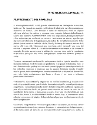 INVESTIGACION CUANTITATIVA

PLANTEAMIENTO DEL PROBLEMA

El mundo globalizado ha traído grandes repercusiones en todo tipo de actividades,
tanto que ha causado un avance en términos de eficiencia para los procesos que
requieren las mismas. Cabe destacar el canal de distribución como un aspecto
relevante a la hora de analizar la empresa en su conjunto. Industria Colombiana de
Licores bajo su marca PURO COLOMBIA como toda organización, busca generar valor
a los accionistas por medio de un número considerable de ventas, aquellas que
dependen directamente de la producción, la cual se da por el funcionamiento de las
plantas que se ubican en La Unión – Valle, Chocó y Bolívar y del impacto positivo de la
marca; ahí ya se está evidenciando una cobertura a nivel nacional y una causa del
éxito de la empresa. Ahora, ICL ha estado interesada en ofrecerles a los clientes su
producto, de modo que se genere la satisfacción esperada y por tanto la recordación
de la marca, pero para ello resulta indispensable contar con efectivos puntos de
venta.

Teniendo en cuenta dicha afirmación, es importante dedicar especial atención a esos
impulsos mentales donde lo único que predomina es el poder de la misma, pues se
trata de comprender que hay una conciencia que recoge percepciones dependiendo de
los estímulos exteriores e interiores que las causen. Entonces, resulta favorable
indicar que un punto de venta puede estar relacionado con la recordación de la marca,
pues intervienen motivaciones, que llevan a deseos y por tanto a actitudes,
precisamente de compra.

Toda empresa busca obtener y adquirir de los clientes recordación, y es aquí donde
radica la problemática que gira alrededor de esta investigación, pues el problema que
surge tras las entrevistas realizadas dentro de la investigación cualitativa, y para darle
pasó a lo cuantitativo de ella, es que tan importante son los puntos de venta para la
recordación de la marca, es decir, si es necesario tener una cobertura total, en cada
uno de los puntos o establecimientos donde se venda licor, o simplemente tener
cobertura en puntos estratégicos de la ciudad para hacer que los clientes recuerden la
marca y el producto.

Cuando una compañía tiene recordación por parte de sus clientes, se procede a tener
un posicionamiento en el mercado, que determina el reconocimiento de la compañía y
de la marca como tal, para ello es necesario introducir una palabra que defina la
 