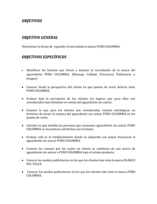 OBJETIVOS



OBJETIVO GENERAL

Determinar la forma de expandir el mercadode la marca PURO COLOMBIA.


OBJETIVOS ESPECÍFICOS


   Identificar los factores que llevan a mejorar la recordación de la marca del
   aguardiente PURO COLOMBIA. (Mensaje, Calidad, Frecuencia Publicitaria o
   Imagen)

   Conocer desde la perspectiva del cliente en que puntos de venta debería estar
   PURO COLOMBIA.

   Evaluar bajo la percepción de los clientes los lugares que para ellos son
   considerados más eficientes en ventas del aguardiente sin azúcar.

   Conocer lo que para los clientes son consideradas razones estratégicas en
   términos de atraer la compra del aguardiente sin azúcar PURO COLOMBIA en los
   puntos de venta.

   Calcular en qué medida las personas que consumen aguardiente sin azúcar PURO
   COLOMBIA se encuentran satisfechas con el mismo.

   Evaluar cuál es el establecimiento donde es adquirido con mayor frecuencia el
   aguardiente sin azúcar PURO COLOMBIA.

   Conocer las razones por las cuales un cliente se cambiaria de una marca de
   aguardiente sin azúcar a PURO COLOMBIA bajo el mismo producto.

   Conocer los medios publicitarios en los que los clientes han visto la marca BLANCO
   DEL VALLE.

   Conocer los medios publicitarios en los que los clientes han visto la marca PURO
   COLOMBIA.
 