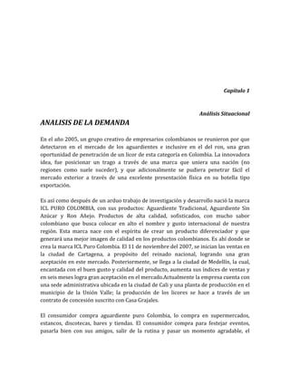 Capítulo 1



                                                                 Análisis Situacional
ANALISIS DE LA DEMANDA

En el año 2005, un grupo creativo de empresarios colombianos se reunieron por que
detectaron en el mercado de los aguardientes e inclusive en el del ron, una gran
oportunidad de penetración de un licor de esta categoría en Colombia. La innovadora
idea, fue posicionar un trago a través de una marca que uniera una nación (no
regiones como suele suceder), y que adicionalmente se pudiera penetrar fácil el
mercado exterior a través de una excelente presentación física en su botella tipo
exportación.

Es así como después de un arduo trabajo de investigación y desarrollo nació la marca
ICL PURO COLOMBIA, con sus productos: Aguardiente Tradicional, Aguardiente Sin
Azúcar y Ron Añejo. Productos de alta calidad, sofisticados, con mucho sabor
colombiano que busca colocar en alto el nombre y gusto internacional de nuestra
región. Esta marca nace con el espíritu de crear un producto diferenciador y que
generará una mejor imagen de calidad en los productos colombianos. Es ahí donde se
crea la marca ICL Puro Colombia. El 11 de noviembre del 2007, se inician las ventas en
la ciudad de Cartagena, a propósito del reinado nacional, logrando una gran
aceptación en este mercado. Posteriormente, se llega a la ciudad de Medellín, la cual,
encantada con el buen gusto y calidad del producto, aumenta sus índices de ventas y
en seis meses logra gran aceptación en el mercado.Actualmente la empresa cuenta con
una sede administrativa ubicada en la ciudad de Cali y una planta de producción en el
municipio de la Unión Valle; la producción de los licores se hace a través de un
contrato de concesión suscrito con Casa Grajales.

El consumidor compra aguardiente puro Colombia, lo compra en supermercados,
estancos, discotecas, bares y tiendas. El consumidor compra para festejar eventos,
pasarla bien con sus amigos, salir de la rutina y pasar un momento agradable, el
 