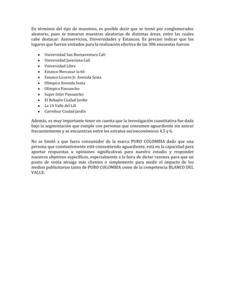 En términos del tipo de muestreo, es posible decir que se tornó por conglomerados
aleatorio, pues se tomaron muestras aleatorias de distintas áreas, entre las cuales
cabe destacar: Autoservicios, Universidades y Estancos. Es preciso indicar que los
lugares que fueron visitados para la realización efectiva de las 306 encuestas fueron:

       Universidad San Buenaventura Cali
       Universidad Javeriana Cali
       Universidad Libre
       Estanco Mercasur la 66
       Estanco Licores Jr. Avenida Sexta
       Olímpica Avenida Sexta
       Olímpica Pasoancho
       Super Inter Pasoancho
       El Rebajón Ciudad Jardín
       La 14 Valle del Lili
       Carrefour Ciudad Jardín

Además, es muy importante tener en cuenta que la investigación cuantitativa fue dada
bajo la segmentación que cumple con personas que consumen aguardiente sin azúcar
frecuentemente y se encuentran entre los estratos socioeconómicos 4,5 y 6.

No se limitó a que fuera consumidor de la marca PURO COLOMBIA dado que una
persona que constantemente esté consumiendo aguardiente, está en la capacidad para
aportar respuestas u opiniones significativas para nuestro estudio y responder
nuestros objetivos específicos, especialmente a la hora de dictar razones para que un
punto de venta atraiga más clientes o simplemente para medir el impacto de los
medios publicitarios tanto de PURO COLOMBIA como de la competencia BLANCO DEL
VALLE.
 