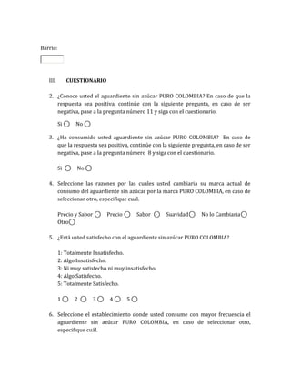 Barrio:




   III.        CUESTIONARIO

   2. ¿Conoce usted el aguardiente sin azúcar PURO COLOMBIA? En caso de que la
      respuesta sea positiva, continúe con la siguiente pregunta, en caso de ser
      negativa, pase a la pregunta número 11 y siga con el cuestionario.

          Si       ⃝       No       ⃝

   3. ¿Ha consumido usted aguardiente sin azúcar PURO COLOMBIA? En caso de
      que la respuesta sea positiva, continúe con la siguiente pregunta, en caso de ser
      negativa, pase a la pregunta número 8 y siga con el cuestionario.

          Si           ⃝   No           ⃝

   4. Seleccione las razones por las cuales usted cambiaria su marca actual de
      consumo del aguardiente sin azúcar por la marca PURO COLOMBIA, en caso de
      seleccionar otro, especifique cuál.

          Precio y Sabor                        ⃝       Precio       ⃝   Sabor   ⃝   Suavidad   ⃝   No lo Cambiaria   ⃝
          Otro ⃝

   5. ¿Está usted satisfecho con el aguardiente sin azúcar PURO COLOMBIA?

          1: Totalmente Insatisfecho.
          2: Algo Insatisfecho.
          3: Ni muy satisfecho ni muy insatisfecho.
          4: Algo Satisfecho.
          5: Totalmente Satisfecho.

          1    ⃝           2    ⃝           3       ⃝    4   ⃝   5       ⃝

   6. Seleccione el establecimiento donde usted consume con mayor frecuencia el
      aguardiente sin azúcar PURO COLOMBIA, en caso de seleccionar otro,
      especifique cuál.
 