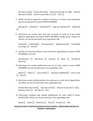 Discoteca Lolas ⃝ Estanco El Paisa ⃝ Estanco Licores JR. Av. 6ta ⃝                                                       Estanco
    Mercasur la 66 ⃝ Estanco Licores JR. Cr. 66 ⃝ Otro ⃝

 7. Señale cuál de los siguientes considera usted que es el factor más importante
    para la recordación de la marca PURO COLOMBIA.

    Mensaje       ⃝     Calidad           ⃝       Publicidad          ⃝    Logo que identifica                        ⃝    Seguridad
    ⃝

 8. Selecciones las razones clave para que un punto de venta en el que usted
    adquiere aguardiente sin azúcar PURO COLOMBIA, atraiga mayor número de
    clientes, en caso de seleccionar otro, especifique cuál.

    Impulso ⃝           Publicidad            ⃝    Promociones              ⃝           Degustaciones     ⃝               Comodidad
    en el lugar         ⃝ Otro ⃝

 9. ¿Dónde cree usted que debiera estar el producto aguardiente sin azúcar PURO
    COLOMBIA a la venta?

    Autoservicios              ⃝       Discotecas            ⃝   Estancos                  ⃝   Bares              ⃝       Tiendas de
    Barrio ⃝

 10. Selecciones los medios publicitarios por los ha visto usted la marca PURO
     COLOMBIA, en caso de seleccionar otro, especifique cuál.

    Radio ⃝ Vallas                 ⃝     Carros Valla             ⃝       Dummies (Inflables)                 ⃝           No he visto
    ⃝ Otro ⃝

 11. Seleccione en qué establecimiento cree usted que se vende más el Aguardiente
     sin azúcar, en caso de seleccionar otro, especifique cuál.

    Estanco Mercasur la 66 ⃝ Discoteca Lolas                                        ⃝    Estanco Licores JR. Cr. 66                ⃝
    Discoteca Titiri ⃝ No Sabe ⃝ Otro

 12. Selecciones mediante qué medios publicitarios ha visto usted la marca
    BLANCO DEL VALLE, en caso de seleccionar otro, especifique cuál.

    Radio     ⃝       Vallas       ⃝ Protocolo           ⃝       Feria          ⃝       Eventos    ⃝    Otro

GRACIAS POR SU PARTICIPACIÓN EN ESTE ESTUDIO. APRECIAMOS MUCHO SU
                       TIEMPO Y OPINIONES.
 