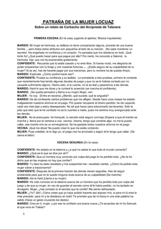PATRAÑA DE LA MUJER LOCUAZ
              Sobre un relato de Corbacho del Arcipreste de Talavera


             PRIMERA ESCENA (En la casa, jugando al ajedrez. Música inquietante)

MARIDO: Mi mujer es hermosa, su belleza no tiene comparación alguna, procede de una buena
familia..., pero todos estos atributos son pequeños al lado de su traición. ¡No sabe mantener un
secreto!. Ha engañado mi confianza y mi corazón. Yo pensaba que me obedecía en todo. ¡Qué
tonto fui! ¿Qué puedo hacer para que pague por ello? Por cierto, he conocido a Salomé, tu
hermosa hija, que me ha sorprendido gratamente.
CONFIDENTE: Recuerda que tú estás casado y no eres libre. Si fueras viudo, me alegraría de
poder emparentar con tu linaje y unir nuestras fortunas ... ¿Estás seguro de su culpabilidad de tu
mujer? Si es así, has de hacerle pagar por sus traiciones, pero tu nombre ha de quedar limpio.
MARIDO: Explícate. ¿Cómo podría hacer eso?
CONFIDENTE: Prueba su confianza y su lealtad. La someterás a tres pruebas, primero le contarás
que recientemente has tenido algunas deudas de juego y que no se lo habías contado por no
causarle sufrimiento alguno. Hecho esto, si lo cuenta, no te es leal y pasaremos a las demás.
MARIDO: Haré lo que me dices y te contaré lo acaecido (se marcha el confidente).
MARIDO: (Se queda pensativo y llama a su mujer) Mujer, ven.
MUJER: Ya voy. (Entra en escena) ¿Marido, qué sucede, qué te angustia?
MARIDO: He de confesarte ciertos problemas que me afligen. Desde hace unos meses he estado
malgastando nuestros ahorros en el juego. Por querer recuperar el dinero perdido, he ido cayendo
cada vez más bajo y estoy desesperado. No sé qué hacer para solucionarlo (se levanta). Solo te
pido que esto que te he confiado no se lo cuentes a nadie, pues me sentiría muy avergonzado ante
los demás.
MUJER: No te preocupes. Ve tranquilo, tu secreto está seguro conmigo (Espera a que el marido se
marche y llama por la ventana a una vecina). Vecina, tengo que contarte algo, no me lo puedo
callar, ese marido mío es un sinvergüenza. Se ha gastado todos nuestros ahorros en el juego.
VECINA: ¡Qué me dices! No puedo creer lo que me estás contando.
MUJER: Pues créetelo, te lo digo yo, el juego nos ha arruinado y según él lo tengo que callar. (Se
cierra el telón)

                                ESCENA SEGUNDA (En la casa)

CONFIDENTE: He estado en la taberna y ¿a qué no sabes lo que todo el mundo comenta?
MARIDO: ¿Qué es lo que se dice por ahí?
CONFIDENTE: Que un hombre muy conocido por culpa del juego lo ha perdido todo. ¿No te he
dicho que en las mujeres no hay que confiar?
MARIDO: Tu idea ha dado resultado y mis sospechas han resultado ciertas. ¿Cómo ha podido esta
mujer volver a traicionarme?
CONFIDENTE: Después de la primera traición las demás vienen seguidas. Has de seguir
probándola para que no te quede ninguna duda acerca de su culpabilidad (Se marcha).
MARIDO: Así lo haré (Llama a su mujer).
MARIDO: He oído rumores en la taberna acerca de un hombre que ha perdido todo por culpa del
juego y de que su mujer, en vez de guardar el secreto como él le había pedido, no ha tardado en
divulgarlo. Mujer, ¿has contado tú el secreto que te confié? Me siento defraudado.
MUJER: ¿Yo? ¡No! ¡ Cómo crees que yo haya podido hacerte eso esposo mío, si para mi tú eres lo
más preciado para mí y te obedezco en todo! Te prometo que de mi boca ni una sola palabra ha
salido (Hace un gesto cruzando los dedos) .
MARIDO: Creo en ti, mujer, y por eso te confiaré una buena nueva ¿Te acuerdas de mi tío Samuel,
el que vivía en Toledo?

    5
 