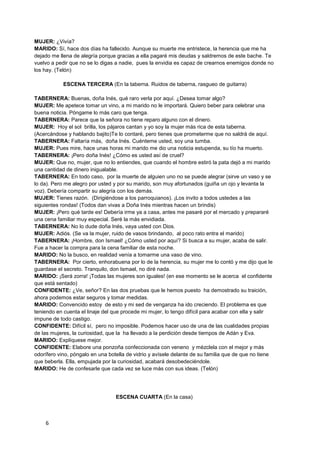 MUJER: ¿Vivía?
MARIDO: Sí, hace dos días ha fallecido. Aunque su muerte me entristece, la herencia que me ha
dejado me llena de alegría porque gracias a ella pagaré mis deudas y saldremos de este bache. Te
vuelvo a pedir que no se lo digas a nadie, pues la envidia es capaz de crearnos enemigos donde no
los hay. (Telón)

            ESCENA TERCERA (En la taberna. Ruidos de taberna, rasgueo de guitarra)

TABERNERA: Buenas, doña Inés, qué raro verla por aquí. ¿Desea tomar algo?
MUJER: Me apetece tomar un vino, a mi marido no le importará. Quiero beber para celebrar una
buena noticia. Póngame lo más caro que tenga.
TABERNERA: Parece que la señora no tiene reparo alguno con el dinero.
MUJER: Hoy el sol brilla, los pájaros cantan y yo soy la mujer más rica de esta taberna.
(Acercándose y hablando bajito)Te lo contaré, pero tienes que prometerme que no saldrá de aquí.
TABERNERA: Faltaría más, doña Inés. Cuénteme usted, soy una tumba.
MUJER: Pues mire, hace unas horas mi marido me dio una noticia estupenda, su tío ha muerto.
TABERNERA: ¡Pero doña Inés! ¿Cómo es usted así de cruel?
MUJER: Que no, mujer, que no lo entiendes, que cuando el hombre estiró la pata dejó a mi marido
una cantidad de dinero inigualable.
TABERNERA: En todo caso, por la muerte de alguien uno no se puede alegrar (sirve un vaso y se
lo da). Pero me alegro por usted y por su marido, son muy afortunados (guiña un ojo y levanta la
voz). Debería compartir su alegría con los demás.
MUJER: Tienes razón. (Dirigiéndose a los parroquianos). ¡Los invito a todos ustedes a las
siguientes rondas! (Todos dan vivas a Doña Inés mientras hacen un brindis)
MUJER: ¡Pero qué tarde es! Debería irme ya a casa, antes me pasaré por el mercado y prepararé
una cena familiar muy especial. Seré la más envidiada.
TABERNERA: No lo dude doña Inés, vaya usted con Dios.
MUJER: Adiós. (Se va la mujer, ruido de vasos brindando, al poco rato entra el marido)
TABERNERA: ¡Hombre, don Ismael! ¿Cómo usted por aquí? Si busca a su mujer, acaba de salir.
Fue a hacer la compra para la cena familiar de esta noche.
MARIDO: No la busco, en realidad venía a tomarme una vaso de vino.
TABERNERA: Por cierto, enhorabuena por lo de la herencia, su mujer me lo contó y me dijo que le
guardase el secreto. Tranquilo, don Ismael, no diré nada.
MARIDO: ¡Será zorra! ¡Todas las mujeres son iguales! (en ese momento se le acerca el confidente
que está sentado)
CONFIDENTE: ¿Ve, señor? En las dos pruebas que le hemos puesto ha demostrado su traición,
ahora podemos estar seguros y tomar medidas.
MARIDO: Convencido estoy de esto y mi sed de venganza ha ido creciendo. El problema es que
teniendo en cuenta el linaje del que procede mi mujer, lo tengo difícil para acabar con ella y salir
impune de todo castigo.
CONFIDENTE: Difícil sí, pero no imposible. Podemos hacer uso de una de las cualidades propias
de las mujeres, la curiosidad, que la ha llevado a la perdición desde tiempos de Adán y Eva.
MARIDO: Explíquese mejor.
CONFIDENTE: Elabore una ponzoña confeccionada con veneno y mézclela con el mejor y más
odorífero vino, póngalo en una botella de vidrio y avísele delante de su familia que de que no tiene
que beberla. Ella, empujada por la curiosidad, acabará desobedeciéndole.
MARIDO: He de confesarle que cada vez se luce más con sus ideas. (Telón)




                                  ESCENA CUARTA (En la casa)



    6
 