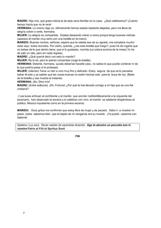MADRE: Hija mía, qué grata noticia la de esta cena familiar en tu casa. ¿Qué celebramos? ¡Cuánto
tiempo hacía que no te veía!
HERMANA: Lo mismo digo yo, últimamente hemos estado bastante alejadas, pero me llena de
alegría volver a verte, hermana.
MUJER: La alegría es compartida. Estaba deseando volver a veros porque tengo buenas noticias
(aparece el marido muy serio con una botella en la mano).
MARIDO: Buenas noches, señoras, espero que la velada sea de su agrado, me complace mucho
estar aquí, todos reunidos. Por cierto, querida, ¿ves esta botella que traigo?, pues he de rogarte que
no bebas de lo que dentro tiene, que si lo gustases, morirás (La coloca encima de la mesa) Yo he
de salir un rato, pero en nada regreso.
MADRE: ¿Qué querrá decir con esto tu marido?
MUJER: No lo sé, pero lo pienso comprobar (coge la botella).
HERMANA: Detente, hermana, quizás deberías hacerle caso, no sabes lo que puede contener ni de
lo que podría pasar si lo probases.
MUJER: (oliendo) Tiene un olor a vino muy fino y delicado. Estoy segura de que se lo pensaba
beber él solo y ya sabéis que las cosas buenas no están hechas solo para la boca de rey. (Bebe
de la botella y cae muerta al instante)
HERMANA: ¡No, Dios mío!
MADRE: (Entre sollozos) ¡Oh, Fortuna! ¿Por qué te has llevado contigo a mi hija que es una fiel
cristiana?

( Las luces enfocan al confidente y al marido que sonríen mefistofélicamente a la izquierda del
escenario, han observado la escena y lo celebran con vino, el marido se adelanta dirigiéndose al
público. Música inquietante como en la primera escena)

MARIDO: Esos gritos me confirman que estoy libre de mujer y de pecado. Debo ir a mostrar mi
pesar, todos sabemos bien que el objeto de mi venganza era su muerte. ¡Ya puedo casarme con
Salomé!

Optativo: Luz azul, Óscar vestido de sacerdote diciendo: Ego te absolvo un peccatis tuis in
nomine Patris et Filii et Spiritus Santi

                                                 FIN




    7
 