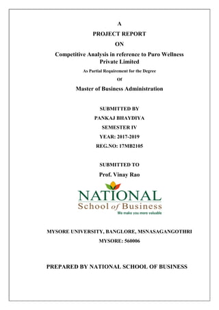 A
PROJECT REPORT
ON
Competitive Analysis in reference to Puro Wellness
Private Limited
As Partial Requirement for the Degree
Of
Master of Business Administration
SUBMITTED BY
PANKAJ BHAYDIYA
SEMESTER IV
YEAR: 2017-2019
REG.NO: 17MB2105
SUBMITTED TO
Prof. Vinay Rao
MYSORE UNIVERSITY, BANGLORE, MSNASAGANGOTHRI
MYSORE: 560006
PREPARED BY NATIONAL SCHOOL OF BUSINESS
 