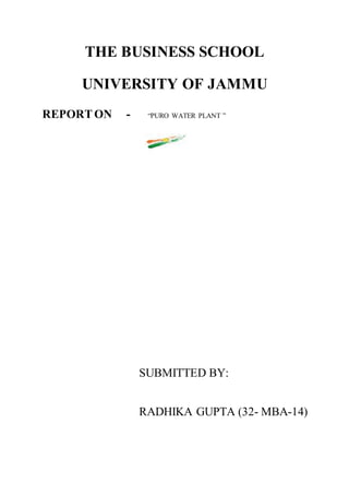 THE BUSINESS SCHOOL
UNIVERSITY OF JAMMU
REPORTON - “PURO WATER PLANT ”
SUBMITTED BY:
RADHIKA GUPTA (32- MBA-14)
 