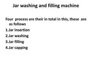 Jar washing and filling machine
Four process are their in total in this, these are
as follows
1.Jar insertion
2.Jar washing
3.Jar filling
4.Jar capping
 