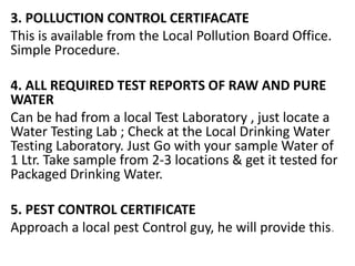 3. POLLUCTION CONTROL CERTIFACATE
This is available from the Local Pollution Board Office.
Simple Procedure.
4. ALL REQUIRED TEST REPORTS OF RAW AND PURE
WATER
Can be had from a local Test Laboratory , just locate a
Water Testing Lab ; Check at the Local Drinking Water
Testing Laboratory. Just Go with your sample Water of
1 Ltr. Take sample from 2-3 locations & get it tested for
Packaged Drinking Water.
5. PEST CONTROL CERTIFICATE
Approach a local pest Control guy, he will provide this.
 