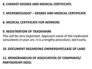 6. CHEMIST-DEGREE AND MEDICAL CERTIFICATE.
7. MICROBIOLOGIST – DEGREE AND MEDICAL CERTIFICATE
8. MEDICAL CERTIFICATE FOR WORKERS
9. REGISTRATION OF TRADEMARK
This will be very important. Approach some of the trademark
consultants in your are. It is a lengthy procedure, start early.
10. DOCUMENT REGARDING OWNERSHIP/LEASE OF LAND
11. MEMORANDUM OF ASSOCIATION OF COMPANIES/
PARTNERSHIP DEED.
 