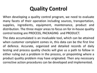 Quality Control
When developing a quality control program, we need to evaluate
many facets of their operation including sources, transportation,
supplies, ingredients, equipment, maintenance, product and
distribution. The three major areas to focus on for in-house quality
control testing are PROCESS, PACKAGING and PRODUCT.
The data accumulated is an invaluable tool, which can be attained
when customer complaint comes in, this data can be the first line
of defence. Accurate, organized and detailed records of daily
testing and process quality checks will give us a path to follow in
either ruling out a problem in the process, or pinpointing where a
product quality problem may have originated. Then any necessary
corrective action procedures can be developed and implemented.
 