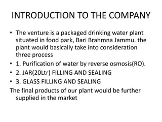 INTRODUCTION TO THE COMPANY
• The venture is a packaged drinking water plant
situated in food park, Bari Brahmna Jammu. the
plant would basically take into consideration
three process
• 1. Purification of water by reverse osmosis(RO).
• 2. JAR(20Ltr) FILLING AND SEALING
• 3. GLASS FILLING AND SEALING
The final products of our plant would be further
supplied in the market
 