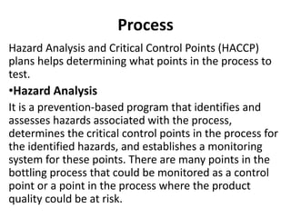 Process
Hazard Analysis and Critical Control Points (HACCP)
plans helps determining what points in the process to
test.
•Hazard Analysis
It is a prevention-based program that identifies and
assesses hazards associated with the process,
determines the critical control points in the process for
the identified hazards, and establishes a monitoring
system for these points. There are many points in the
bottling process that could be monitored as a control
point or a point in the process where the product
quality could be at risk.
 