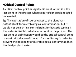 •Critical Control Points
A critical control point is slightly different in that it is the
last point in the process where a particular problem could
be avoided.
Eg. Transportation of source water to the plant has
potential risk for microbiological contamination, but it
would not be a critical control point for bacteria testing if
the water is disinfected at a later point in the process. The
last point of disinfection would be the critical control point
or most critical area of concern for monitoring in order to
prevent the possibility of microbiological contamination in
the final product water.
 