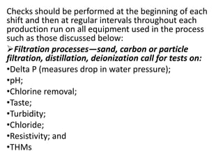 Checks should be performed at the beginning of each
shift and then at regular intervals throughout each
production run on all equipment used in the process
such as those discussed below:
Filtration processes—sand, carbon or particle
filtration, distillation, deionization call for tests on:
•Delta P (measures drop in water pressure);
•pH;
•Chlorine removal;
•Taste;
•Turbidity;
•Chloride;
•Resistivity; and
•THMs
 