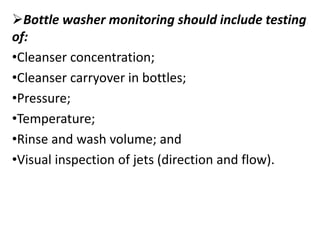 Bottle washer monitoring should include testing
of:
•Cleanser concentration;
•Cleanser carryover in bottles;
•Pressure;
•Temperature;
•Rinse and wash volume; and
•Visual inspection of jets (direction and flow).
 