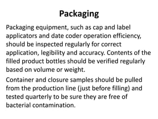 Packaging
Packaging equipment, such as cap and label
applicators and date coder operation efficiency,
should be inspected regularly for correct
application, legibility and accuracy. Contents of the
filled product bottles should be verified regularly
based on volume or weight.
Container and closure samples should be pulled
from the production line (just before filling) and
tested quarterly to be sure they are free of
bacterial contamination.
 