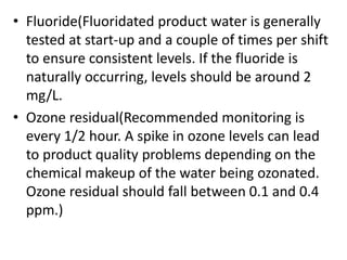 • Fluoride(Fluoridated product water is generally
tested at start-up and a couple of times per shift
to ensure consistent levels. If the fluoride is
naturally occurring, levels should be around 2
mg/L.
• Ozone residual(Recommended monitoring is
every 1/2 hour. A spike in ozone levels can lead
to product quality problems depending on the
chemical makeup of the water being ozonated.
Ozone residual should fall between 0.1 and 0.4
ppm.)
 