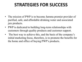 STRATEGIES FOR SUCCESS
• The mission of PWP is to become Jammu premier provider of
purified, safe, and affordable drinking water and associated
jars products.
• PWP is dedicated to building long-term relationships with
customers through quality products and customer support.
• The best way to achieve this, and the basis of the company’s
initial marketing focus, therefore, is to promote the benefits for
the home and office of buying PWP’s products.
 