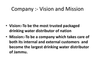 Company :- Vision and Mission
• Vision:-To be the most trusted packaged
drinking water distributor of nation
• Mission:-To be a company which takes care of
both its internal and external customers and
become the largest drinking water distributor
of Jammu.
 