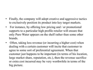 • Finally, the company will adopt creative and aggressive tactics
to exclusively position its product into key target markets.
• For instance, by offering low pricing and / or promotional
supports to a particular high profile retailer will ensure that
only Puro Water appears on the shelf rather than some other
brands.
• Often, taking less revenue (or incurring a higher cost) when
dealing with a certain customer will incite that customer to
agree to some sort of preferential agreement. When that
customer just happens to be important (in terms of his location,
large market share, reputation, etc.), then the revenue sacrifice
or extra cost incurred may be very worthwhile in terms of the
big picture.
 