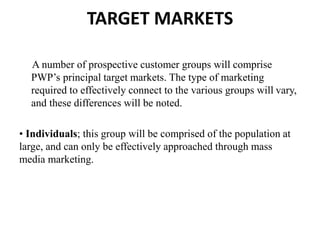 TARGET MARKETS
A number of prospective customer groups will comprise
PWP’s principal target markets. The type of marketing
required to effectively connect to the various groups will vary,
and these differences will be noted.
• Individuals; this group will be comprised of the population at
large, and can only be effectively approached through mass
media marketing.
 