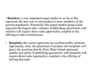 • Retailers; a very important target market in so far as this
represents the best way to sell product to most members of the
general population. Potentially, this target market group could
represent the largest sales volumes. Establishing agreements with
retailers will require direct sales approaches, coupled to the
offering of sales commissions.
• Hospitals; this sector represents an excellent public relations
opportunity, since the placement of product into hospitals will
prove the assertion that the Puro Water brand represents
quality and safety. Establishing agreements with hospitals will
require direct sales approaches, coupled to the offering of
pricing discounts.
 