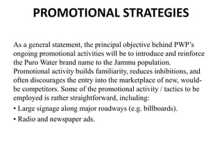 PROMOTIONAL STRATEGIES
As a general statement, the principal objective behind PWP’s
ongoing promotional activities will be to introduce and reinforce
the Puro Water brand name to the Jammu population.
Promotional activity builds familiarity, reduces inhibitions, and
often discourages the entry into the marketplace of new, would-
be competitors. Some of the promotional activity / tactics to be
employed is rather straightforward, including:
• Large signage along major roadways (e.g. billboards).
• Radio and newspaper ads.
 