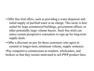 • Offer free trial offers, such as providing a water dispenser and
initial supply of purified water at no charge. This tactic is best
suited for large commercial buildings, government offices, or
other potentially large volume buyers. Such free trials can
entice certain prospective consumers to sign up for long-term
supply deals.
• Offer a discount on jars for those customers who agree to
commit to longer-term, minimum volume, supply contracts.
•Pay competitive commissions to retailers, wholesalers, and
brokers so that they remain motivated to sell PWP product lines.
 