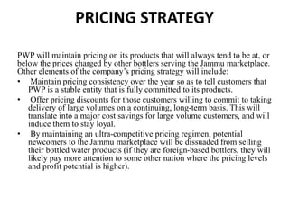 PRICING STRATEGY
PWP will maintain pricing on its products that will always tend to be at, or
below the prices charged by other bottlers serving the Jammu marketplace.
Other elements of the company’s pricing strategy will include:
• Maintain pricing consistency over the year so as to tell customers that
PWP is a stable entity that is fully committed to its products.
• Offer pricing discounts for those customers willing to commit to taking
delivery of large volumes on a continuing, long-term basis. This will
translate into a major cost savings for large volume customers, and will
induce them to stay loyal.
• By maintaining an ultra-competitive pricing regimen, potential
newcomers to the Jammu marketplace will be dissuaded from selling
their bottled water products (if they are foreign-based bottlers, they will
likely pay more attention to some other nation where the pricing levels
and profit potential is higher).
 