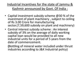 Industrial Incentives for the state of Jammu &
Kashmir announced by Govt. Of India :
• Capital investment subsidy scheme @30 % of the
investment of plant machinery , subject to ceiling
of Rs 3.00 Crore for manufacturing
sector.(7,59,600 subsidy on plant and machinery)
• Central interest subsidy scheme : An interest
subsidy of 3% on the average of daily working
capital loan would be provided to all new
industrial units for a period of 5 years from the
date of commencement.
(Bottling of mineral water included under thrust
industries according to J&K Industrial policy)
 