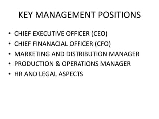 KEY MANAGEMENT POSITIONS
• CHIEF EXECUTIVE OFFICER (CEO)
• CHIEF FINANACIAL OFFICER (CFO)
• MARKETING AND DISTRIBUTION MANAGER
• PRODUCTION & OPERATIONS MANAGER
• HR AND LEGAL ASPECTS
 